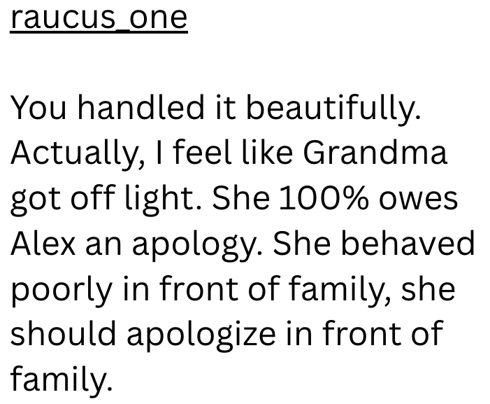 raucus_one You handled it beautifully. Actually, I feel like Grandma got off light. She 100% owes Alex an apology. She behaved poorly in front of family, she should apologize in front of family.