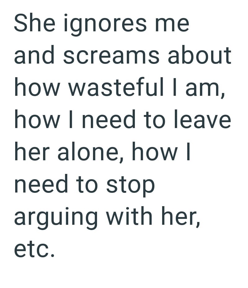 She ignores me and screams about how wasteful I am, how I need to leave her alone, how I need to stop arguing with her, etc.
