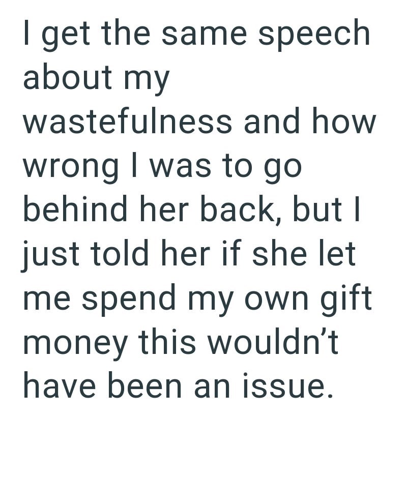 I get the same speech about my wastefulness and how wrong I was to go behind her back, but I just told her if she let me spend my own gift money this wouldn't have been an issue.