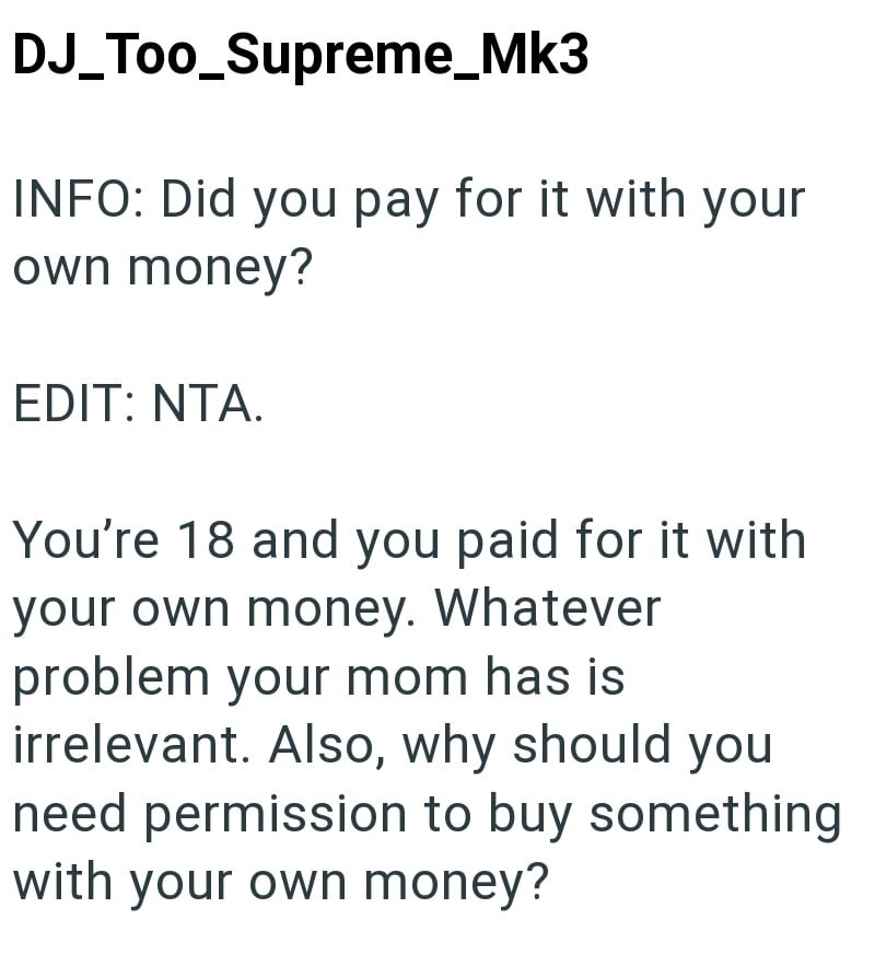 DJ_Too_Supreme_Mk3 INFO: Did you pay for it with your own money? EDIT: NTA. You're 18 and you paid for it with your own money. Whatever problem your mom has is irrelevant. Also, why should you need permission to buy something with your own money?