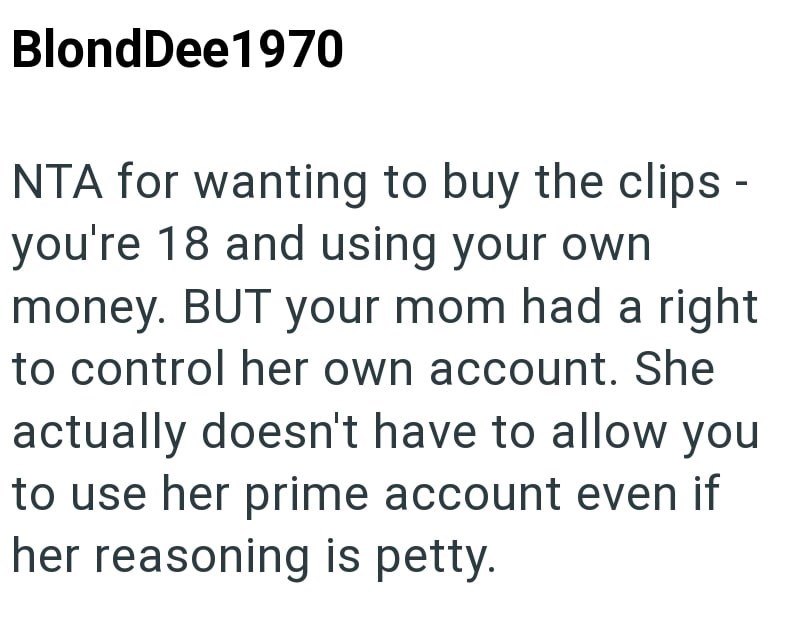 BlondDee1970 NTA for wanting to buy the clips - you're 18 and using your own money. BUT your mom had a right to control her own account. She actually doesn't have to allow you to use her prime account even if her reasoning is petty.
