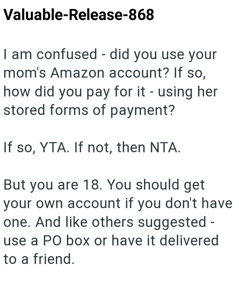 Valuable-Release-868 I am confused - did you use your mom's Amazon account? If so, how did you pay for it - using her stored forms of payment? If so, YTA. If not, then NTA. But you are 18. You should get your own account if you don't have one. And like others suggested - use a PO box or have it delivered to a friend.