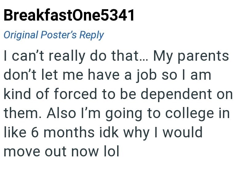 BreakfastOne5341 Original Poster's Reply I can't really do that... My parents don't let me have a job so I am kind of forced to be dependent on them. Also I'm going to college in like 6 months idk why I would move out now lol