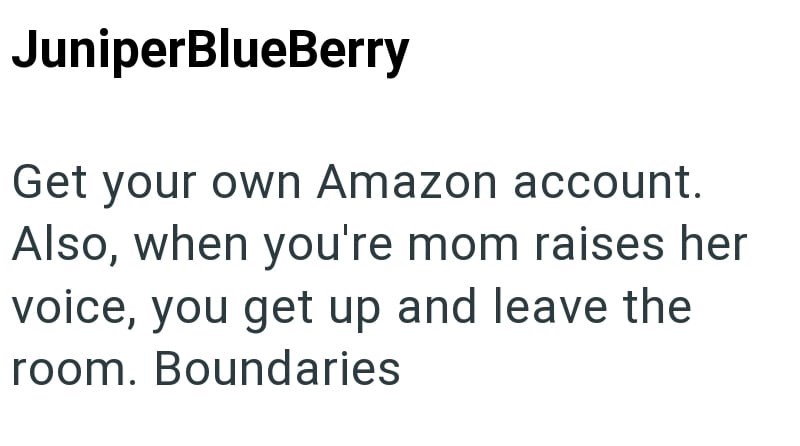 JuniperBlueBerry Get your own Amazon account. Also, when you're mom raises her voice, you get up and leave the room. Boundaries