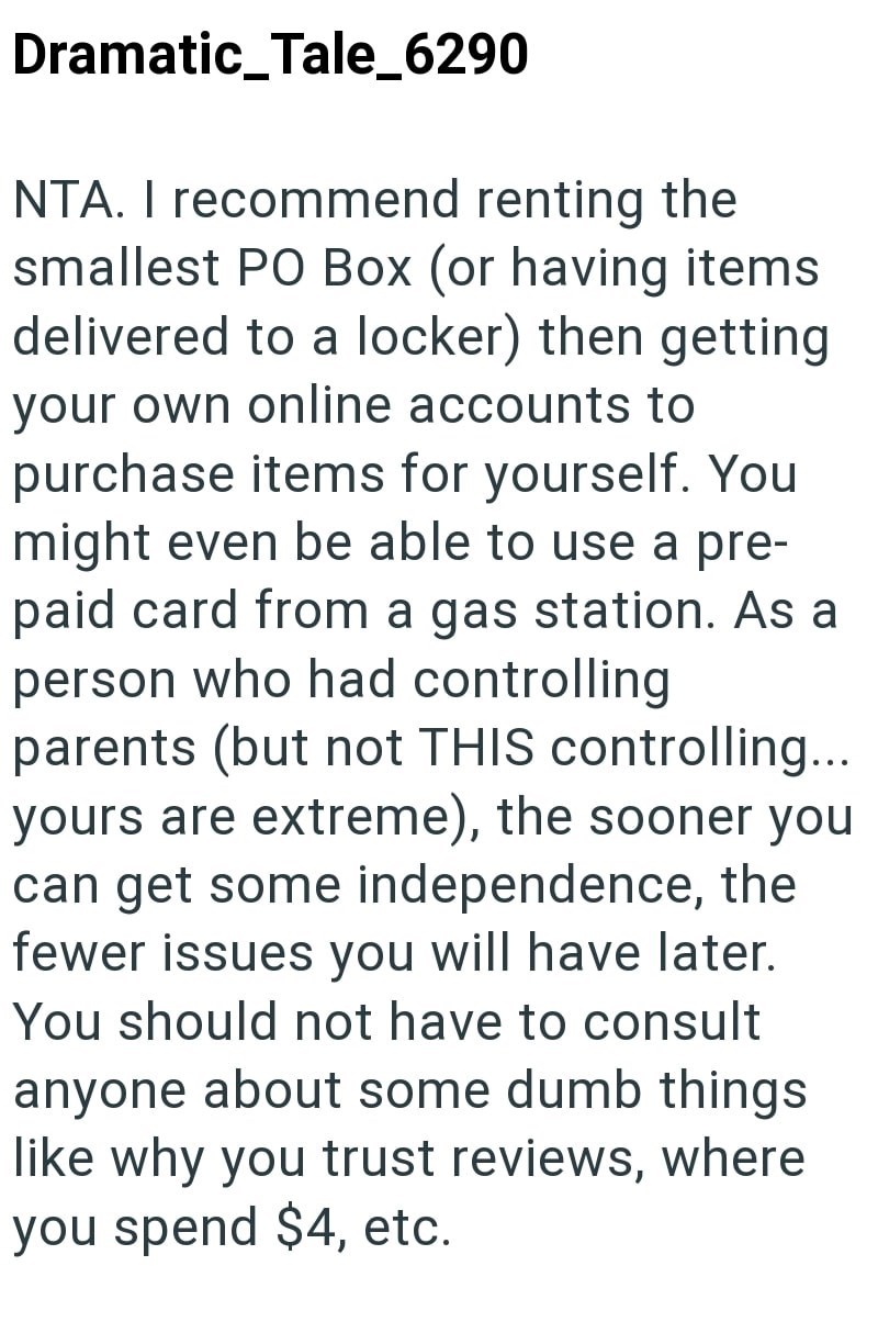 Dramatic_Tale_6290 NTA. I recommend renting the smallest PO Box (or having items delivered to a locker) then getting your own online accounts to purchase items for yourself. You might even be able to use a pre- paid card from a gas station. As a person who had controlling parents (but not THIS controlling... yours are extreme), the sooner you can get some independence, the fewer issues you will have later. You should not have to consult anyone about some dumb things like why you trust reviews, w