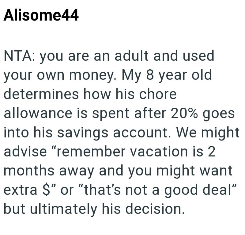 Alisome44 NTA: you are an adult and used your own money. My 8 year old determines how his chore allowance is spent after 20% goes into his savings account. We might advise "remember vacation is 2 months away and you might want extra $" or "that's not a good deal" but ultimately his decision.