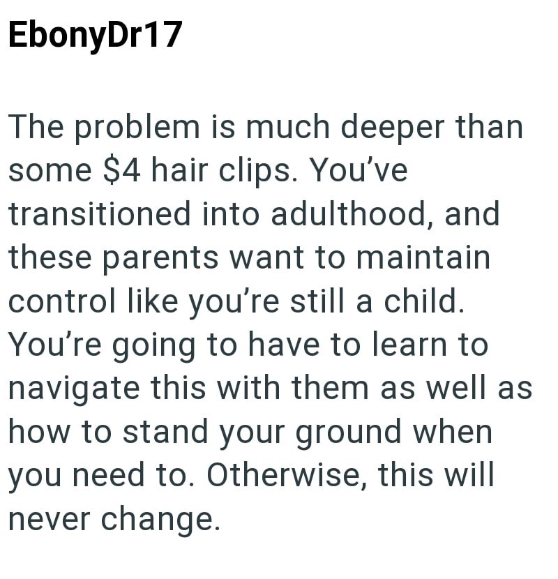 EbonyDr17 The problem is much deeper than some $4 hair clips. You've transitioned into adulthood, and these parents want to maintain control like you're still a child. You're going to have to learn to navigate this with them as well as how to stand your ground when you need to. Otherwise, this will never change.