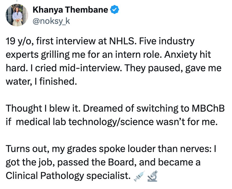 Khanya Thembane @noksy_k 19 y/o, first interview at NHLS. Five industry experts grilling me for an intern role. Anxiety hit hard. I cried mid-interview. They paused, gave me water, I finished. Thought I blew it. Dreamed of switching to MBChB if medical lab technology/science wasn't for me. Turns out, my grades spoke louder than nerves: I got the job, passed the Board, and became a Clinical Pathology specialist.