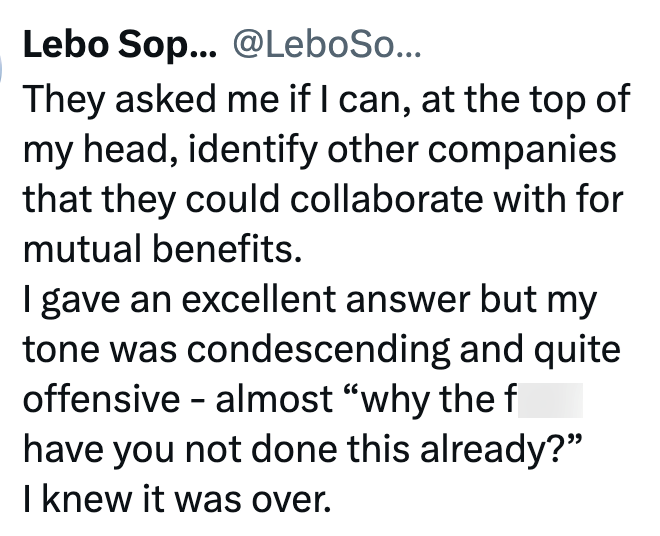 Lebo Sop... @LeboSo... They asked me if I can, at the top of my head, identify other companies that they could collaborate with for mutual benefits. I gave an excellent answer but my tone was condescending and quite offensive - almost "why the f have you not done this already?" I knew it was over.