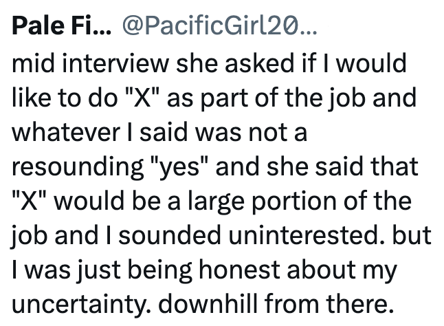 Pale Fi... @PacificGirl20... mid interview she asked if I would like to do "X" as part of the job and whatever I said was not a resounding "yes" and she said that "X" would be a large portion of the job and I sounded uninterested. but I was just being honest about my uncertainty. downhill from there.