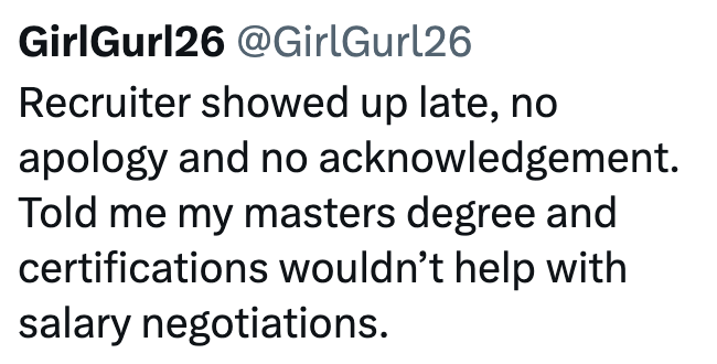 GirlGurl26 @GirlGurl26 Recruiter showed up late, no apology and no acknowledgement. Told me my masters degree and certifications wouldn't help with salary negotiations.