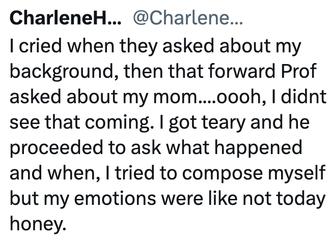 CharleneH... @Charlene... I cried when they asked about my background, then that forward Prof asked about my mom....oooh, I didnt see that coming. I got teary and he proceeded to ask what happened and when, I tried to compose myself but my emotions were like not today honey.
