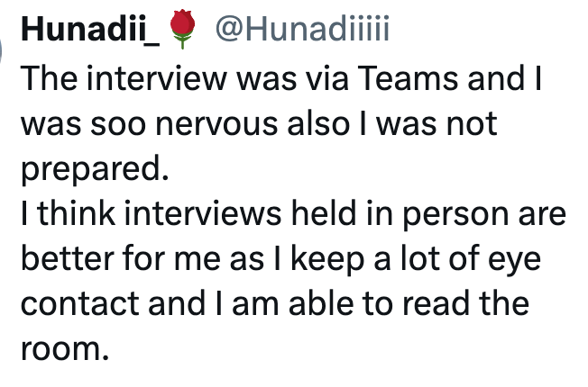 Hunadii @Hunadiiiii The interview was via Teams and I was soo nervous also I was not prepared. I think interviews held in person are better for me as I keep a lot of eye contact and I am able to read the room.