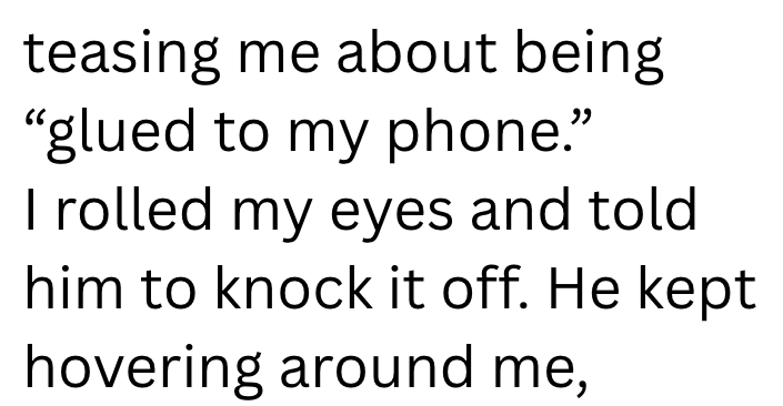 teasing me about being "glued to my phone." I rolled my eyes and told him to knock it off. He kept hovering around me,