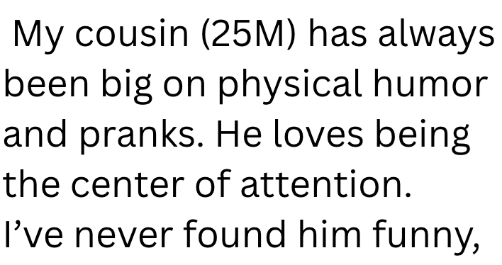 My cousin (25M) has always been big on physical humor and pranks. He loves being the center of attention. I've never found him funny,