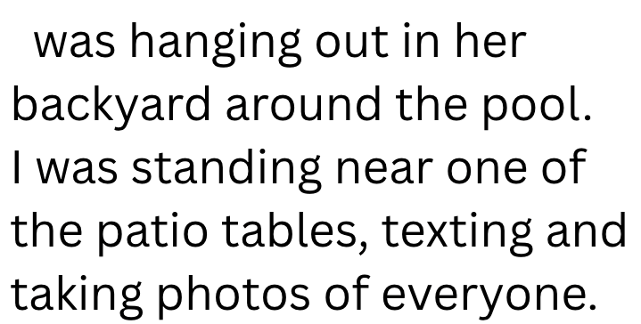 was hanging out in her backyard around the pool. I was standing near one of the patio tables, texting and taking photos of everyone.