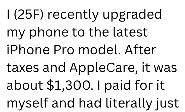 I (25F) recently upgraded my phone to the latest iPhone Pro model. After taxes and AppleCare, it was about $1,300. I paid for it. myself and had literally just