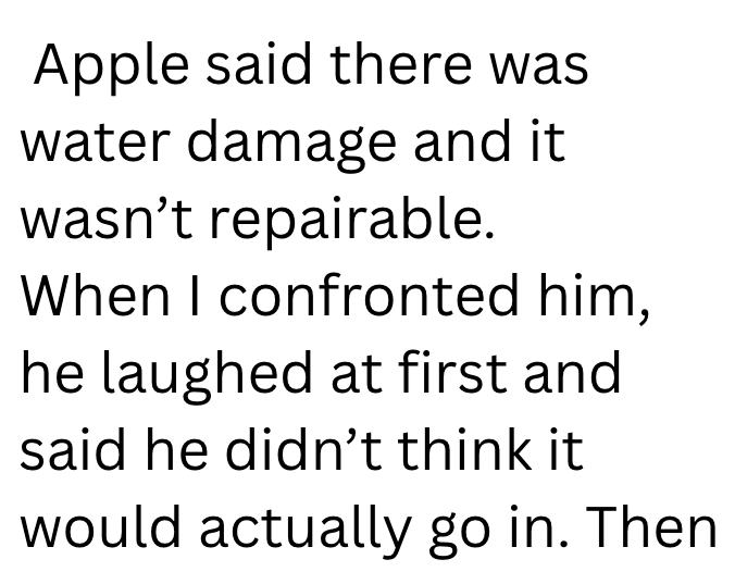 Apple said there was water damage and it wasn't repairable. When I confronted him, he laughed at first and said he didn't think it would actually go in. Then