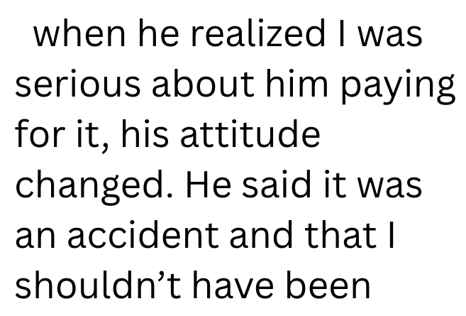 when he realized I was serious about him paying for it, his attitude changed. He said it was an accident and that I shouldn't have been