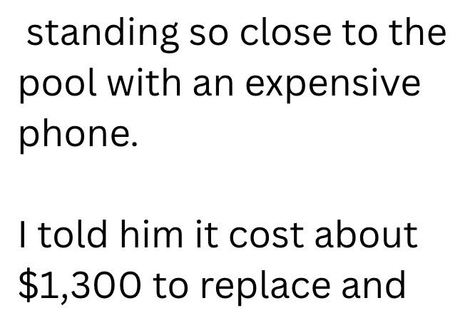 standing so close to the pool with an expensive phone. I told him it cost about $1,300 to replace and