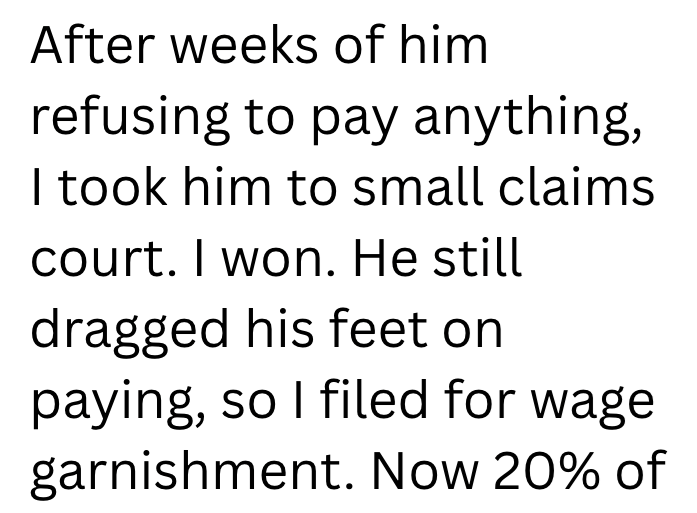 After weeks of him refusing to pay anything, I took him to small claims court. I won. He still dragged his feet on paying, so I filed for wage garnishment. Now 20% of