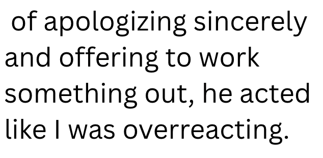 of apologizing sincerely and offering to work something out, he acted like I was overreacting.