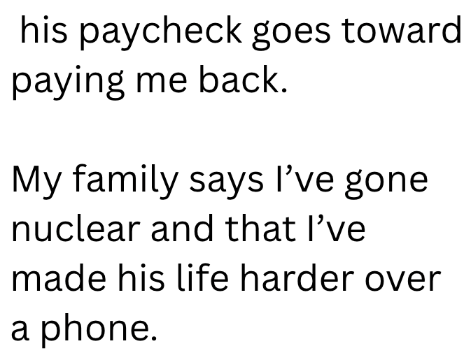his paycheck goes toward paying me back. My family says I've gone nuclear and that I've made his life harder over a phone.