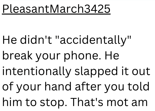 PleasantMarch3425 He didn't "accidentally" break your phone. He intentionally slapped it out of your hand after you told him to stop. That's mot am
