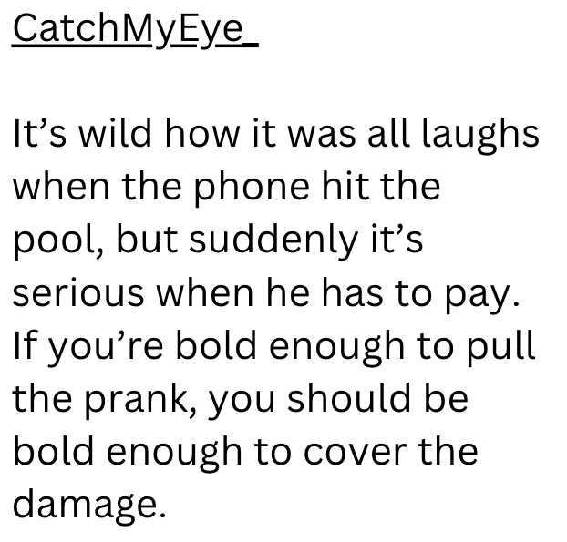 CatchMyEye It's wild how it was all laughs when the phone hit the pool, but suddenly it's serious when he has to pay. If you're bold enough to pull the prank, you should be bold enough to cover the damage.
