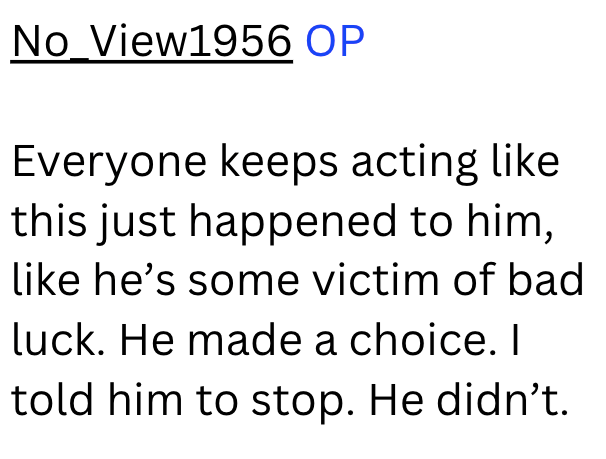 No View1956 OP Everyone keeps acting like this just happened to him, like he's some victim of bad luck. He made a choice. I told him to stop. He didn't.