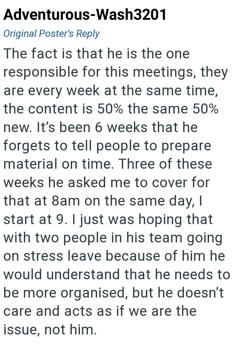 Adventurous-Wash3201 Original Poster's Reply The fact is that he is the one responsible for this meetings, they are every week at the same time, the content is 50% the same 50% new. It's been 6 weeks that he forgets to tell people to prepare material on time. Three of these weeks he asked me to cover for that at 8am on the same day, I start at 9. I just was hoping that with two people in his team going on stress leave because of him he would understand that he needs to be more organised, but he