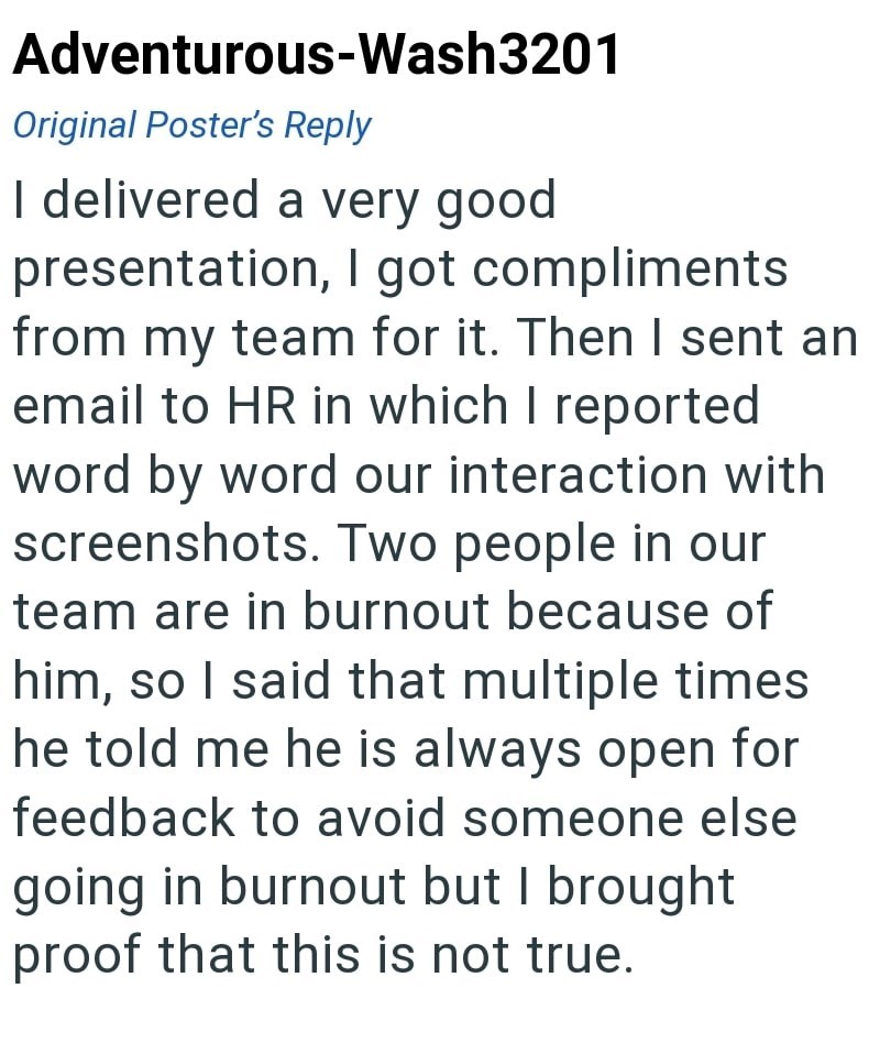 Adventurous-Wash3201 Original Poster's Reply I delivered a very good presentation, I got compliments from my team for it. Then I sent an email to HR in which I reported word by word our interaction with screenshots. Two people in our team are in burnout because of him, so I said that multiple times he told me he is always open for feedback to avoid someone else going in burnout but I brought proof that this is not true.