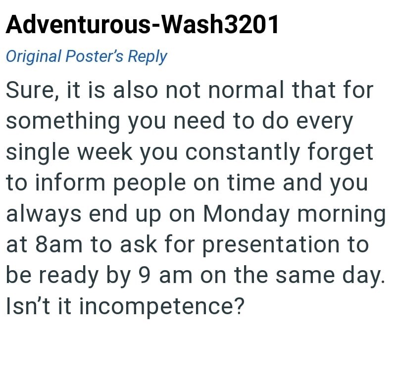 Adventurous-Wash3201 Original Poster's Reply Sure, it is also not normal that for something you need to do every single week you constantly forget to inform people on time and you always end up on Monday morning at 8am to ask for presentation to be ready by 9 am on the same day. Isn't it incompetence?