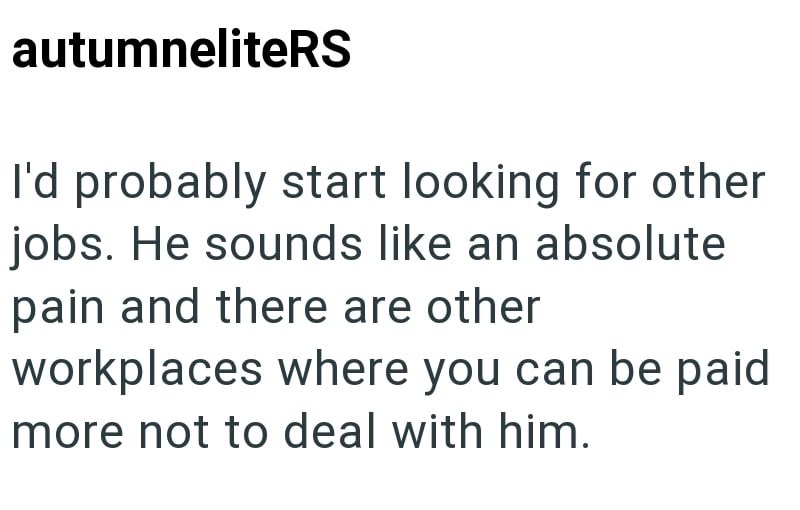 autumneliteRS I'd probably start looking for other jobs. He sounds like an absolute pain and there are other workplaces where you can be paid more not to deal with him.