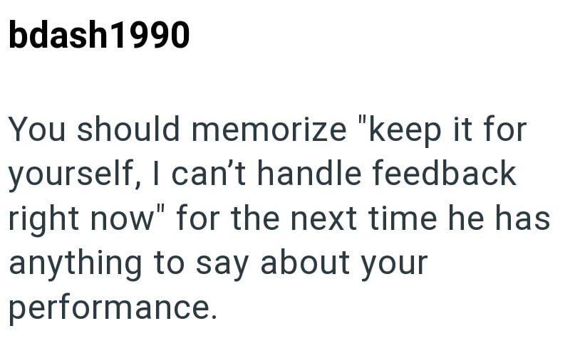 bdash1990 You should memorize "keep it for yourself, I can't handle feedback right now" for the next time he has anything to say about your performance.