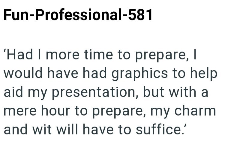 Fun-Professional-581 'Had I more time to prepare, I would have had graphics to help aid my presentation, but with a mere hour to prepare, my charm and wit will have to suffice.'