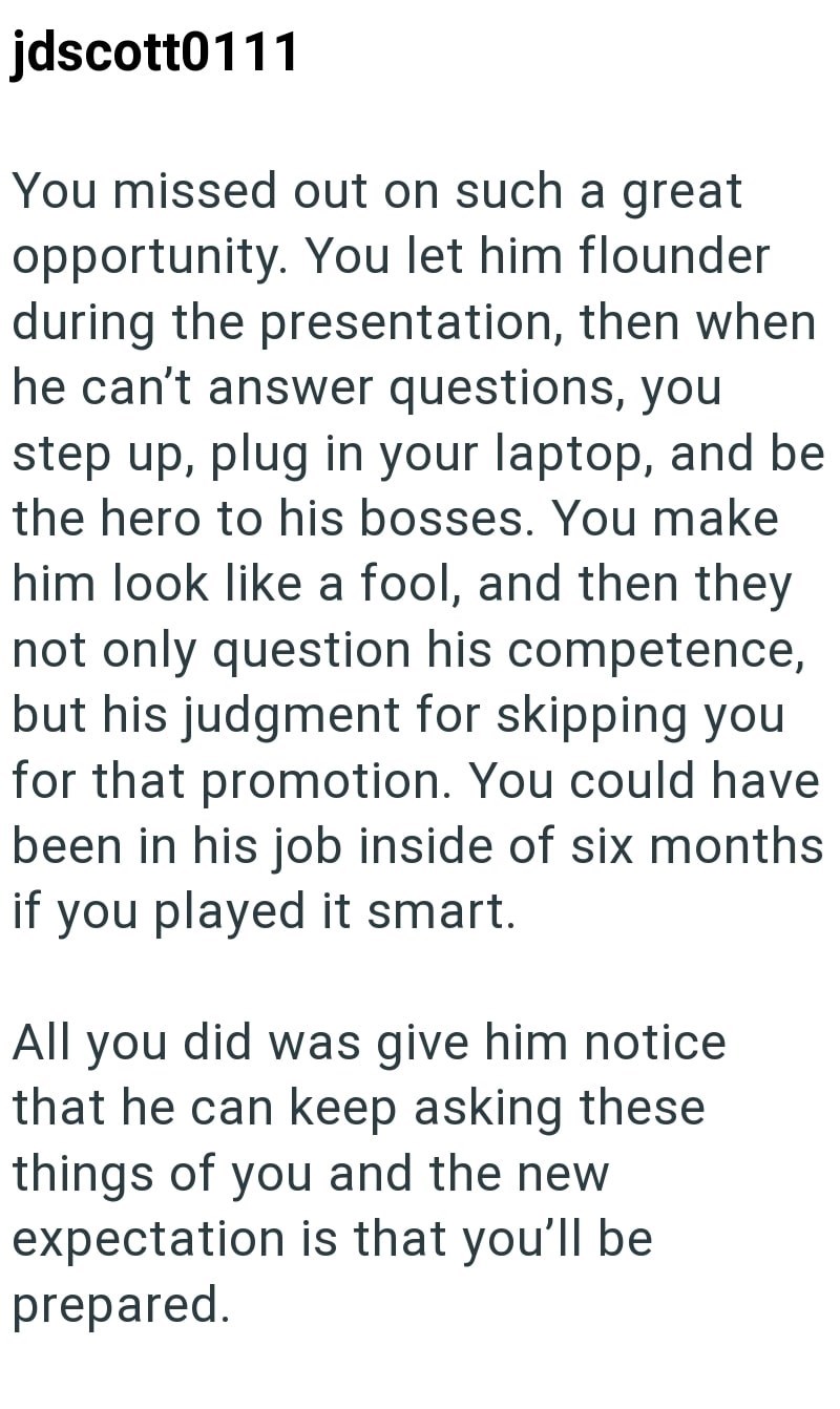 jdscott0111 You missed out on such a great opportunity. You let him flounder during the presentation, then when he can't answer questions, you step up, plug in your laptop, and be the hero to his bosses. You make him look like a fool, and then they not only question his competence, but his judgment for skipping you for that promotion. You could have been in his job inside of six months if you played it smart. All you did was give him notice that he can keep asking these things of you and the new