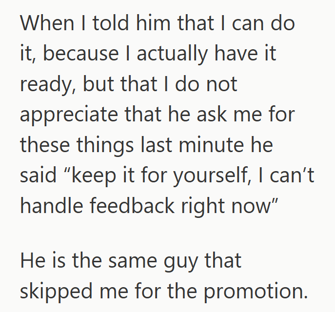 When I told him that I can do it, because I actually have it ready, but that I do not appreciate that he ask me for these things last minute he said "keep it for yourself, I can't handle feedback right now" He is the same guy that skipped me for the promotion.