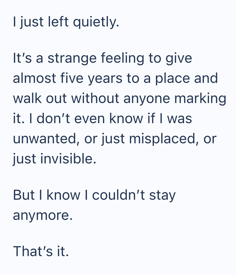 I just left quietly. It's a strange feeling to give almost five years to a place and walk out without anyone marking it. I don't even know if I was unwanted, or just misplaced, or just invisible. But I know I couldn't stay anymore. That's it.