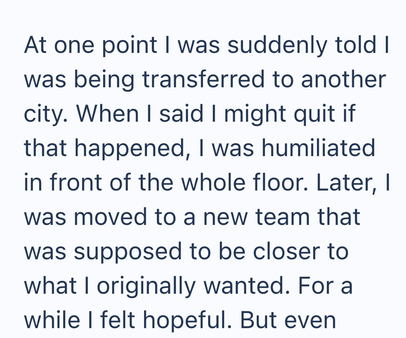 At one point I was suddenly told I was being transferred to another city. When I said I might quit if that happened, I was humiliated in front of the whole floor. Later, I was moved to a new team that was supposed to be closer to what I originally wanted. For a while I felt hopeful. But even
