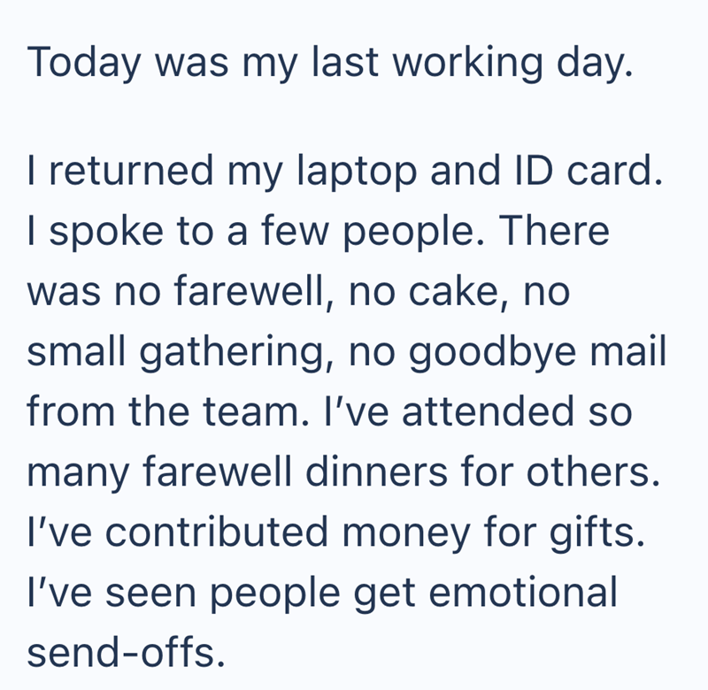 Today was my last working day. I returned my laptop and ID card. I spoke to a few people. There was no farewell, no cake, no small gathering, no goodbye mail from the team. I've attended so many farewell dinners for others. I've contributed money for gifts. I've seen people get emotional send-offs.