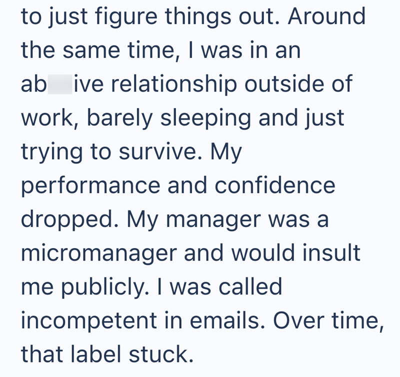 to just figure things out. Around the same time, I was in an ab ive relationship outside of work, barely sleeping and just trying to survive. My performance and confidence dropped. My manager was a micromanager and would insult me publicly. I was called incompetent in emails. Over time, that label stuck.