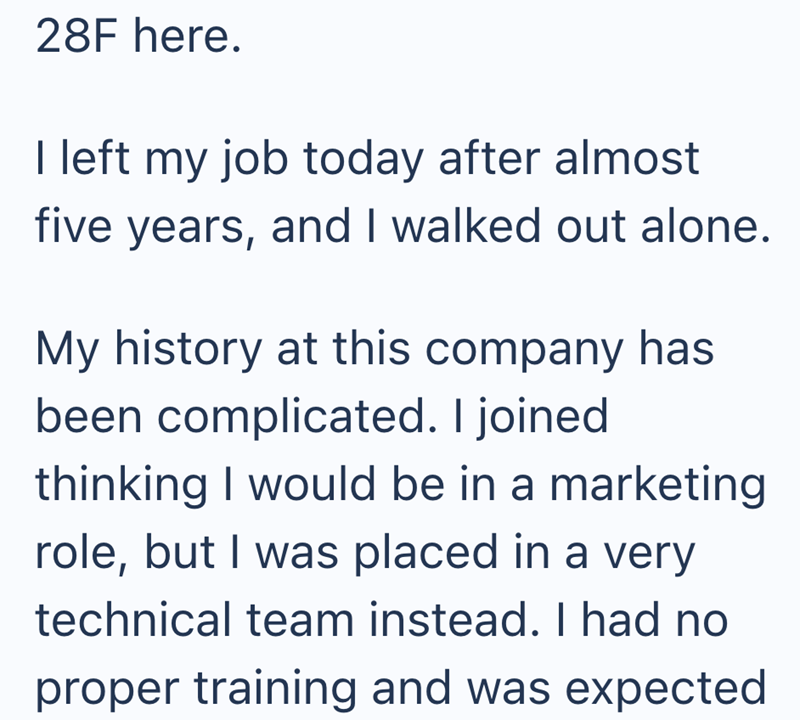 28F here. I left my job today after almost five years, and I walked out alone. My history at this company has been complicated. I joined thinking I would be in a marketing role, but I was placed in a very technical team instead. I had no proper training and was expected