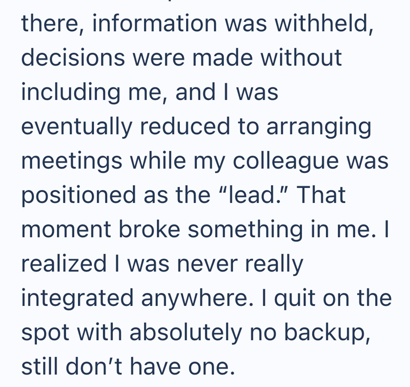 there, information was withheld, decisions were made without including me, and I was eventually reduced to arranging meetings while my colleague was positioned as the "lead." That moment broke something in me. I realized I was never really integrated anywhere. I quit on the spot with absolutely no backup, still don't have one.