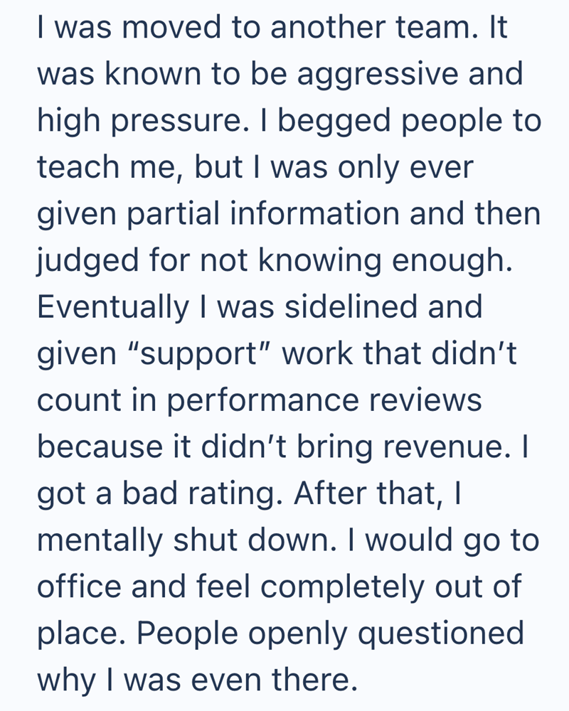 I was moved to another team. It was known to be aggressive and high pressure. I begged people to teach me, but I was only ever given partial information and then judged for not knowing enough. Eventually I was sidelined and given "support" work that didn't count in performance reviews because it didn't bring revenue. I got a bad rating. After that, I mentally shut down. I would go to office and feel completely out of place. People openly questioned why I was even there.