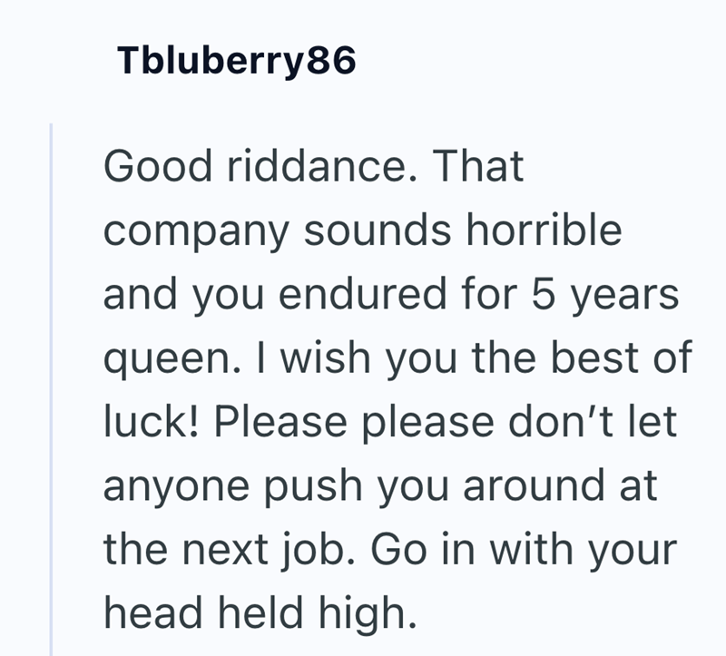 Tbluberry86 Good riddance. That company sounds horrible and you endured for 5 years queen. I wish you the best of luck! Please please don't let anyone push you around at the next job. Go in with your head held high.