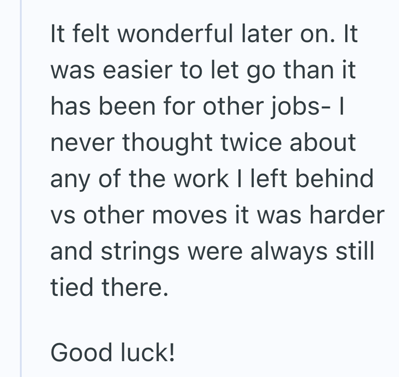 It felt wonderful later on. It was easier to let go than it has been for other jobs- I never thought twice about any of the work I left behind vs other moves it was harder and strings were always still tied there. Good luck!