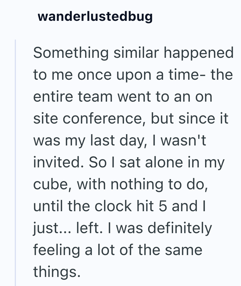 wanderlustedbug Something similar happened to me once upon a time- the entire team went to an on site conference, but since it was my last day, I wasn't invited. So I sat alone in my cube, with nothing to do, until the clock hit 5 and I just... left. I was definitely feeling a lot of the same things.