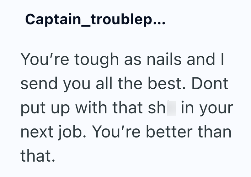 Captain_troublep... You're tough as nails and I send you all the best. Dont put up with that sh in your next job. You're better than that.