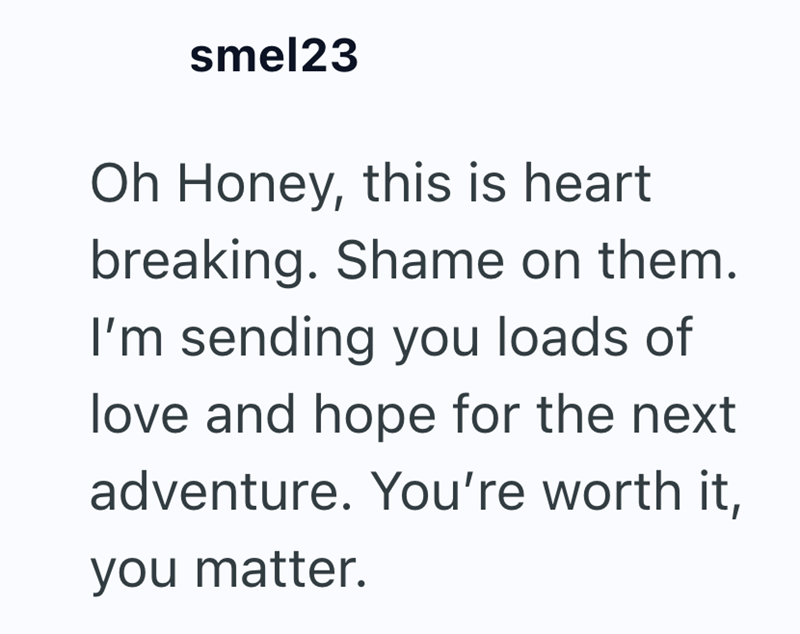 smel23 Oh Honey, this is heart breaking. Shame on them. I'm sending you loads of love and hope for the next adventure. You're worth it, you matter.